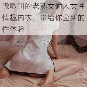 嗷嗷叫的老熟女偷人女性情趣内衣，带给你全新的性体验