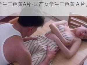 国产女学生三色黄A片-国产女学生三色黄 A 片，你敢看吗？