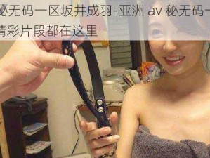 亚洲av秘无码一区坂井成羽-亚洲 av 秘无码一区坂井成羽的精彩片段都在这里