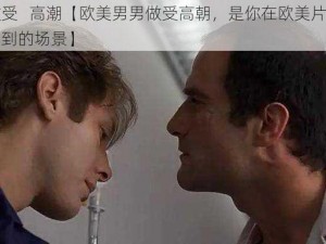 欧美做受   高潮【欧美男男做受高朝，是你在欧美片里常常可以看到的场景】