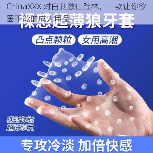 ChinaXXX 对白刺激仙踪林，一款让你欲罢不能的成人用品