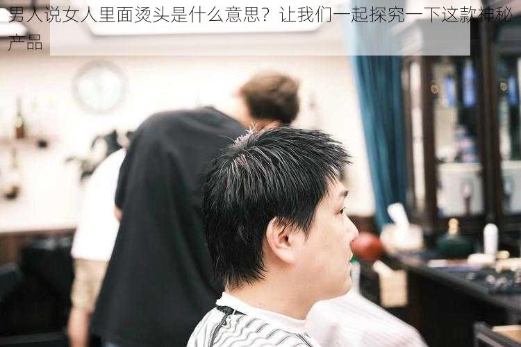 男人说女人里面烫头是什么意思？让我们一起探究一下这款神秘产品