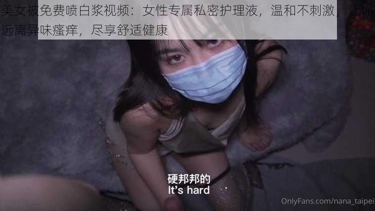 美女被免费喷白浆视频：女性专属私密护理液，温和不刺激，让你远离异味瘙痒，尽享舒适健康