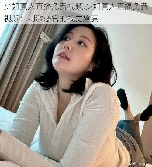 少妇真人直播免费视频,少妇真人直播免费视频：刺激感官的视觉盛宴