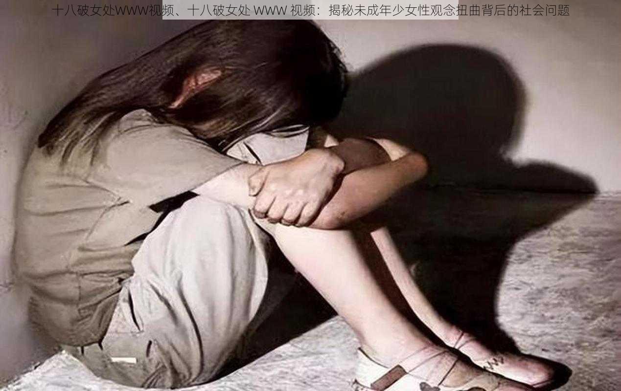 十八破女处WWW视频、十八破女处 WWW 视频：揭秘未成年少女性观念扭曲背后的社会问题