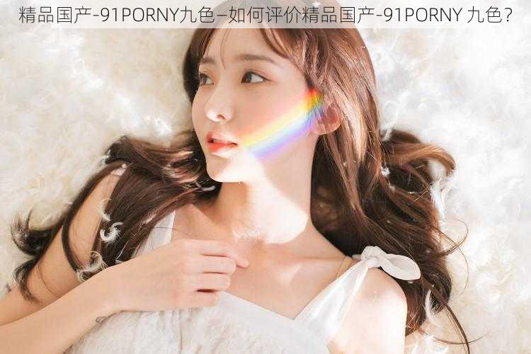 精品国产-91PORNY九色—如何评价精品国产-91PORNY 九色？