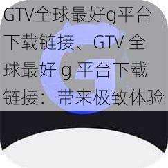 GTV全球最好g平台下载链接、GTV 全球最好 g 平台下载链接：带来极致体验