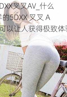 5DXX叉叉AV_什么样的5DXX 叉叉 AV可以让人获得极致体验？