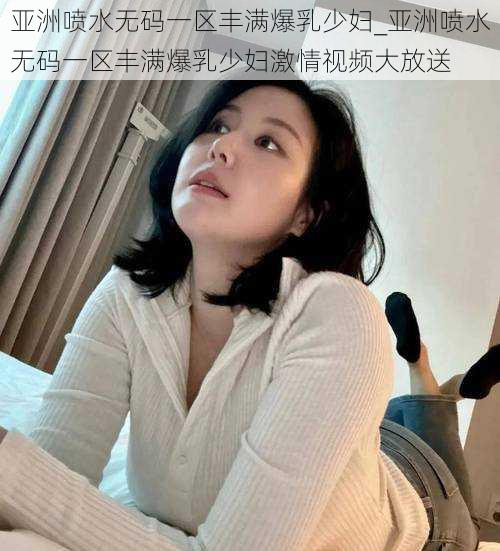 亚洲喷水无码一区丰满爆乳少妇_亚洲喷水无码一区丰满爆乳少妇激情视频大放送