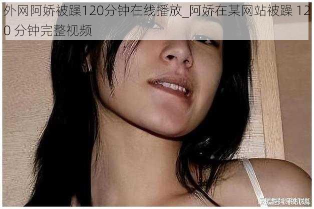 外网阿娇被躁120分钟在线播放_阿娇在某网站被躁 120 分钟完整视频