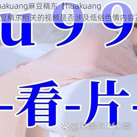 huakuang麻豆精东【huakuang 麻豆精东相关的视频是否涉及低俗色情内容？】