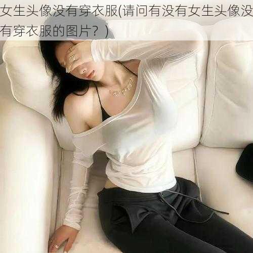 女生头像没有穿衣服(请问有没有女生头像没有穿衣服的图片？)