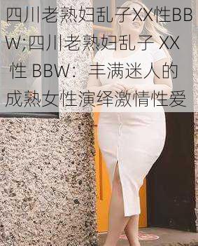 四川老熟妇乱子XX性BBW;四川老熟妇乱子 XX 性 BBW：丰满迷人的成熟女性演绎激情性爱